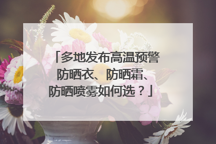 多地发布高温预警 防晒衣、防晒霜、防晒喷雾如何选？